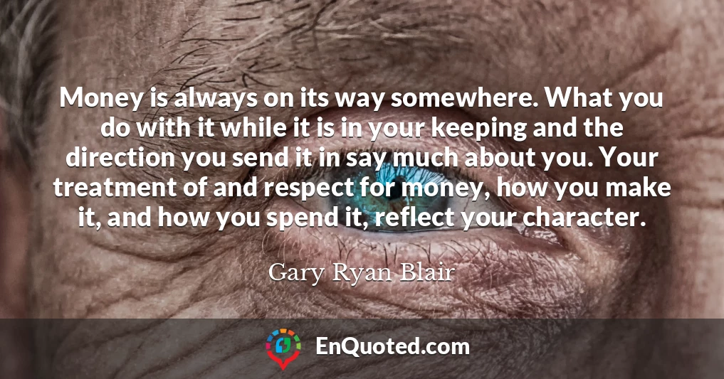 Money is always on its way somewhere. What you do with it while it is in your keeping and the direction you send it in say much about you. Your treatment of and respect for money, how you make it, and how you spend it, reflect your character.