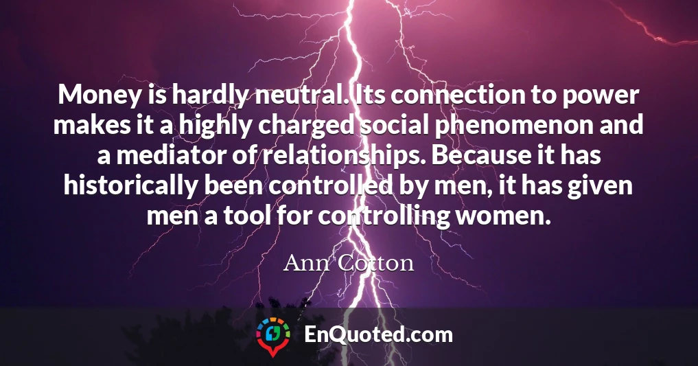 Money is hardly neutral. Its connection to power makes it a highly charged social phenomenon and a mediator of relationships. Because it has historically been controlled by men, it has given men a tool for controlling women.