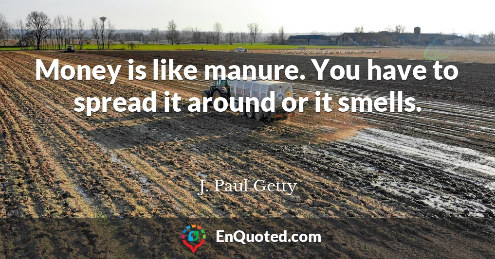 Money is like manure. You have to spread it around or it smells.