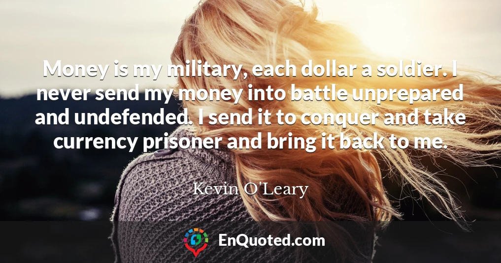 Money is my military, each dollar a soldier. I never send my money into battle unprepared and undefended. I send it to conquer and take currency prisoner and bring it back to me.