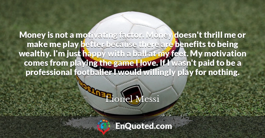 Money is not a motivating factor. Money doesn't thrill me or make me play better because there are benefits to being wealthy. I'm just happy with a ball at my feet. My motivation comes from playing the game I love. If I wasn't paid to be a professional footballer I would willingly play for nothing.