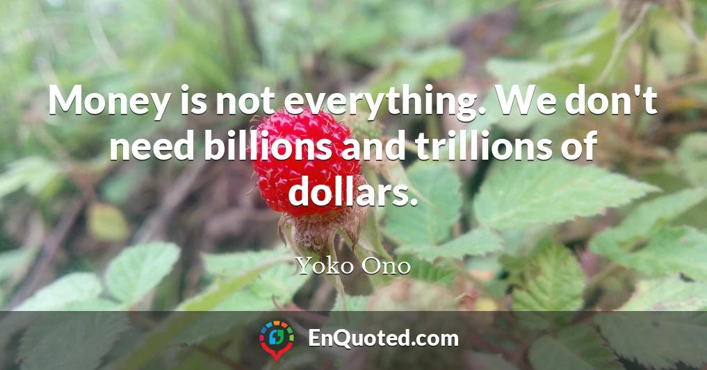 Money is not everything. We don't need billions and trillions of dollars.
