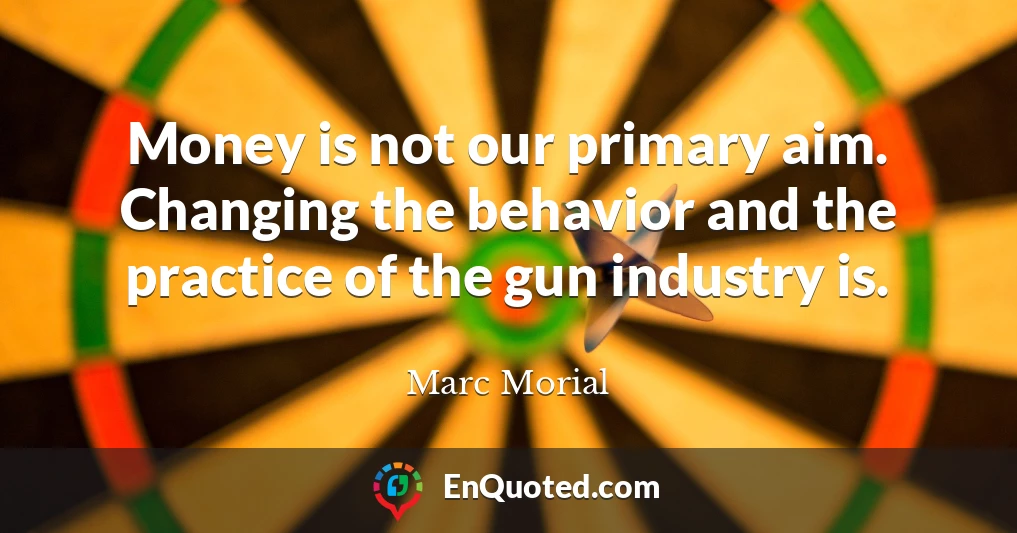 Money is not our primary aim. Changing the behavior and the practice of the gun industry is.
