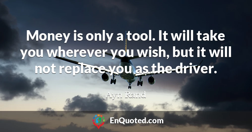 Money is only a tool. It will take you wherever you wish, but it will not replace you as the driver.