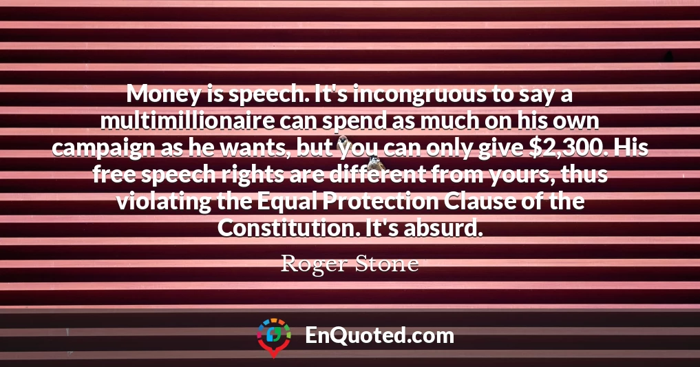 Money is speech. It's incongruous to say a multimillionaire can spend as much on his own campaign as he wants, but you can only give $2,300. His free speech rights are different from yours, thus violating the Equal Protection Clause of the Constitution. It's absurd.