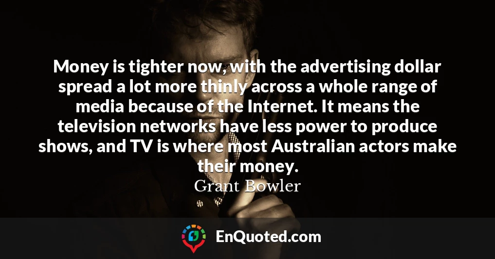 Money is tighter now, with the advertising dollar spread a lot more thinly across a whole range of media because of the Internet. It means the television networks have less power to produce shows, and TV is where most Australian actors make their money.
