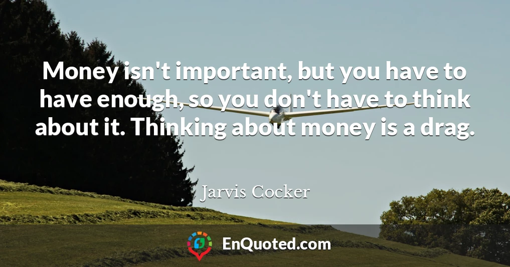 Money isn't important, but you have to have enough, so you don't have to think about it. Thinking about money is a drag.