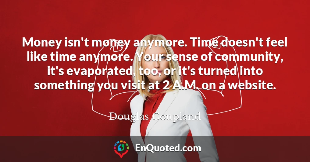 Money isn't money anymore. Time doesn't feel like time anymore. Your sense of community, it's evaporated, too, or it's turned into something you visit at 2 A.M. on a website.