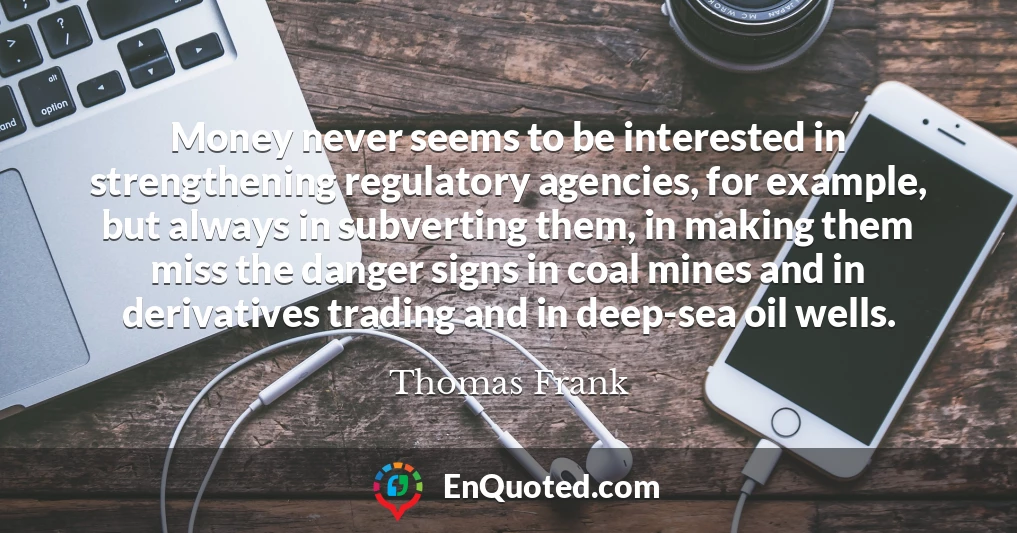 Money never seems to be interested in strengthening regulatory agencies, for example, but always in subverting them, in making them miss the danger signs in coal mines and in derivatives trading and in deep-sea oil wells.