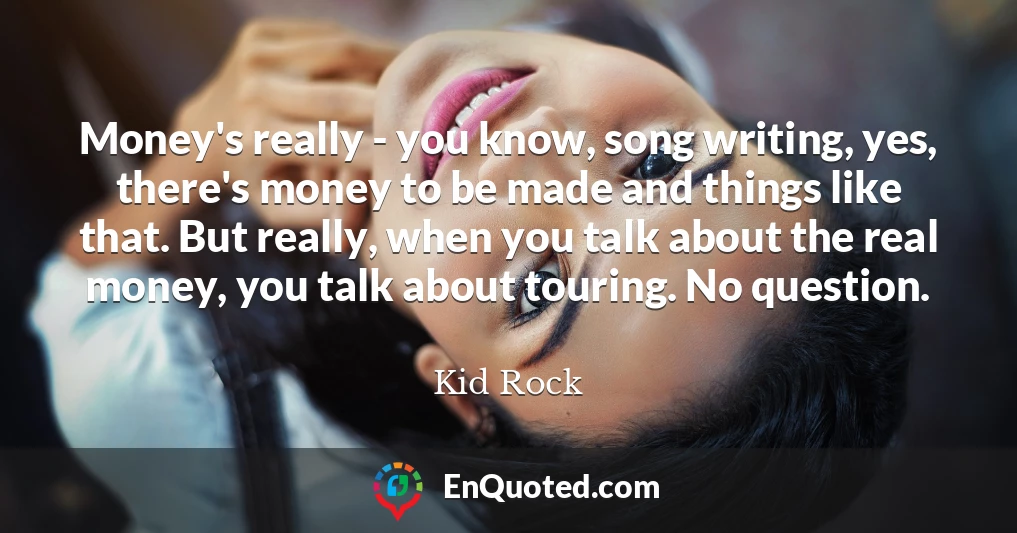 Money's really - you know, song writing, yes, there's money to be made and things like that. But really, when you talk about the real money, you talk about touring. No question.