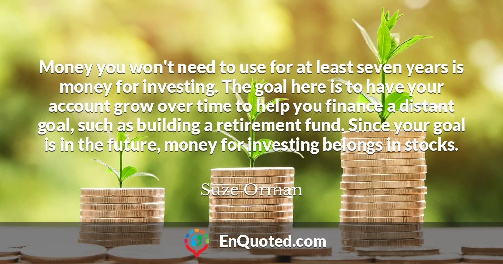 Money you won't need to use for at least seven years is money for investing. The goal here is to have your account grow over time to help you finance a distant goal, such as building a retirement fund. Since your goal is in the future, money for investing belongs in stocks.