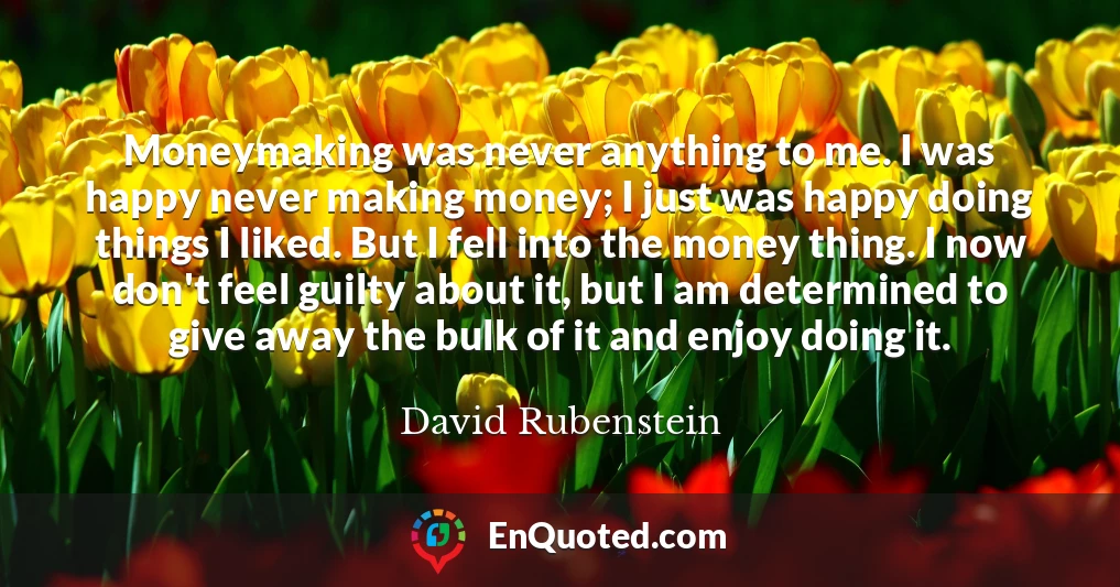 Moneymaking was never anything to me. I was happy never making money; I just was happy doing things I liked. But I fell into the money thing. I now don't feel guilty about it, but I am determined to give away the bulk of it and enjoy doing it.