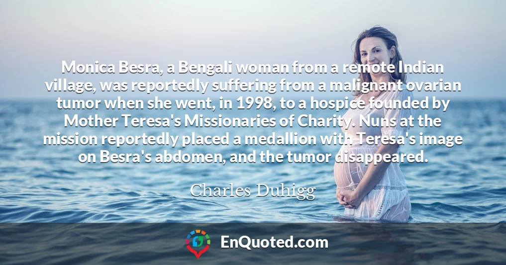 Monica Besra, a Bengali woman from a remote Indian village, was reportedly suffering from a malignant ovarian tumor when she went, in 1998, to a hospice founded by Mother Teresa's Missionaries of Charity. Nuns at the mission reportedly placed a medallion with Teresa's image on Besra's abdomen, and the tumor disappeared.