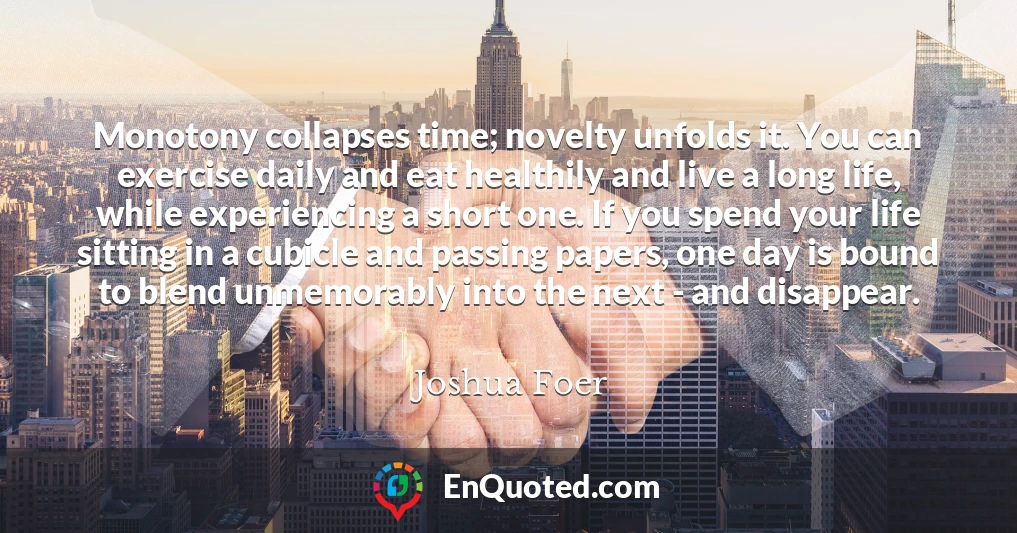 Monotony collapses time; novelty unfolds it. You can exercise daily and eat healthily and live a long life, while experiencing a short one. If you spend your life sitting in a cubicle and passing papers, one day is bound to blend unmemorably into the next - and disappear.