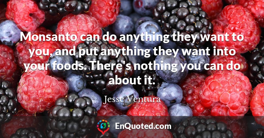 Monsanto can do anything they want to you, and put anything they want into your foods. There's nothing you can do about it.