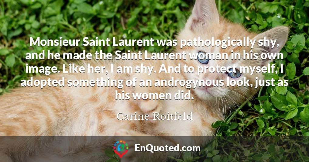Monsieur Saint Laurent was pathologically shy, and he made the Saint Laurent woman in his own image. Like her, I am shy. And to protect myself, I adopted something of an androgynous look, just as his women did.