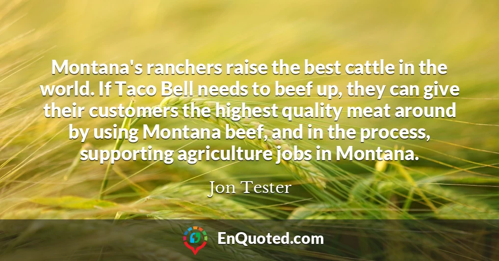 Montana's ranchers raise the best cattle in the world. If Taco Bell needs to beef up, they can give their customers the highest quality meat around by using Montana beef, and in the process, supporting agriculture jobs in Montana.