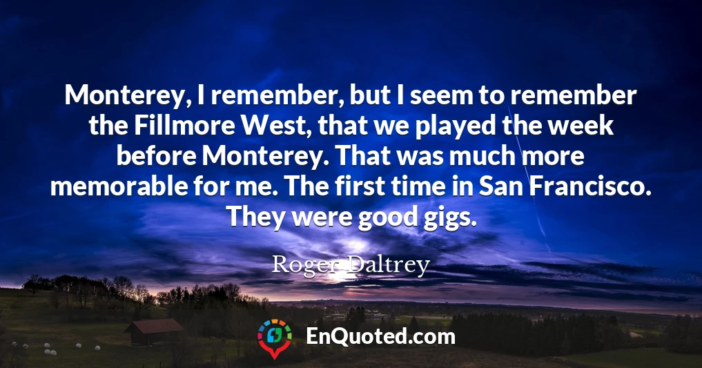 Monterey, I remember, but I seem to remember the Fillmore West, that we played the week before Monterey. That was much more memorable for me. The first time in San Francisco. They were good gigs.