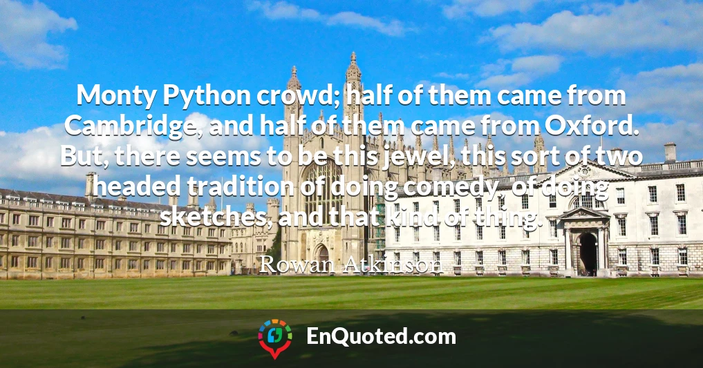 Monty Python crowd; half of them came from Cambridge, and half of them came from Oxford. But, there seems to be this jewel, this sort of two headed tradition of doing comedy, of doing sketches, and that kind of thing.