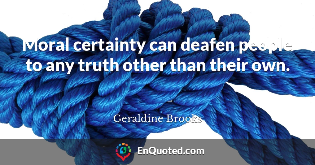 Moral certainty can deafen people to any truth other than their own.