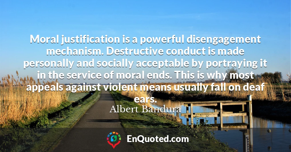 Moral justification is a powerful disengagement mechanism. Destructive conduct is made personally and socially acceptable by portraying it in the service of moral ends. This is why most appeals against violent means usually fall on deaf ears.