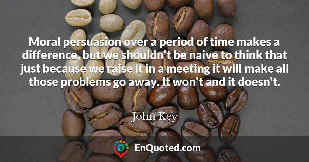 Moral persuasion over a period of time makes a difference, but we shouldn't be naive to think that just because we raise it in a meeting it will make all those problems go away. It won't and it doesn't.