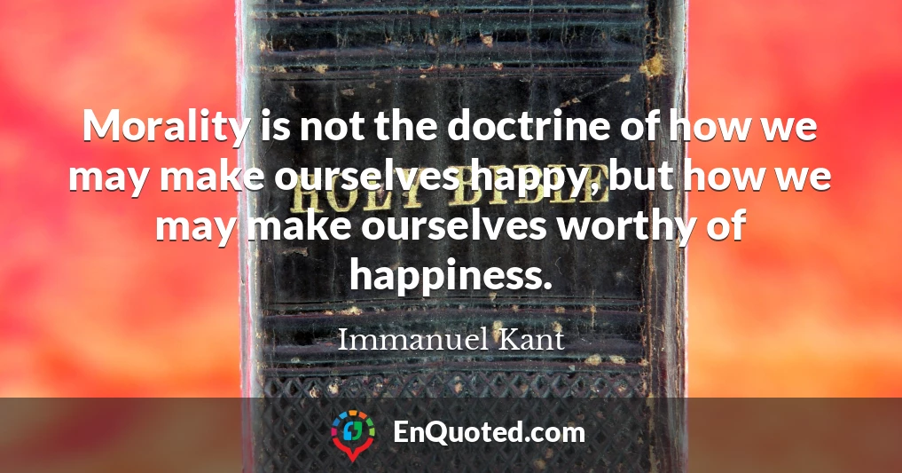 Morality is not the doctrine of how we may make ourselves happy, but how we may make ourselves worthy of happiness.