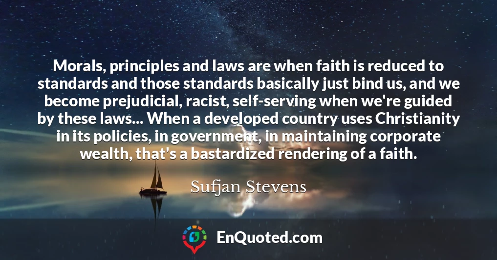 Morals, principles and laws are when faith is reduced to standards and those standards basically just bind us, and we become prejudicial, racist, self-serving when we're guided by these laws... When a developed country uses Christianity in its policies, in government, in maintaining corporate wealth, that's a bastardized rendering of a faith.