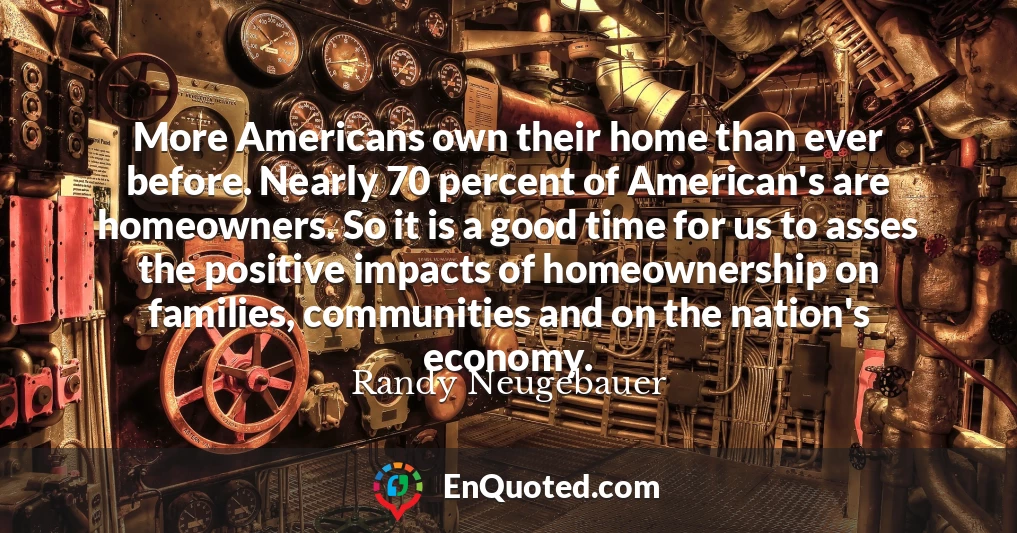More Americans own their home than ever before. Nearly 70 percent of American's are homeowners. So it is a good time for us to asses the positive impacts of homeownership on families, communities and on the nation's economy.