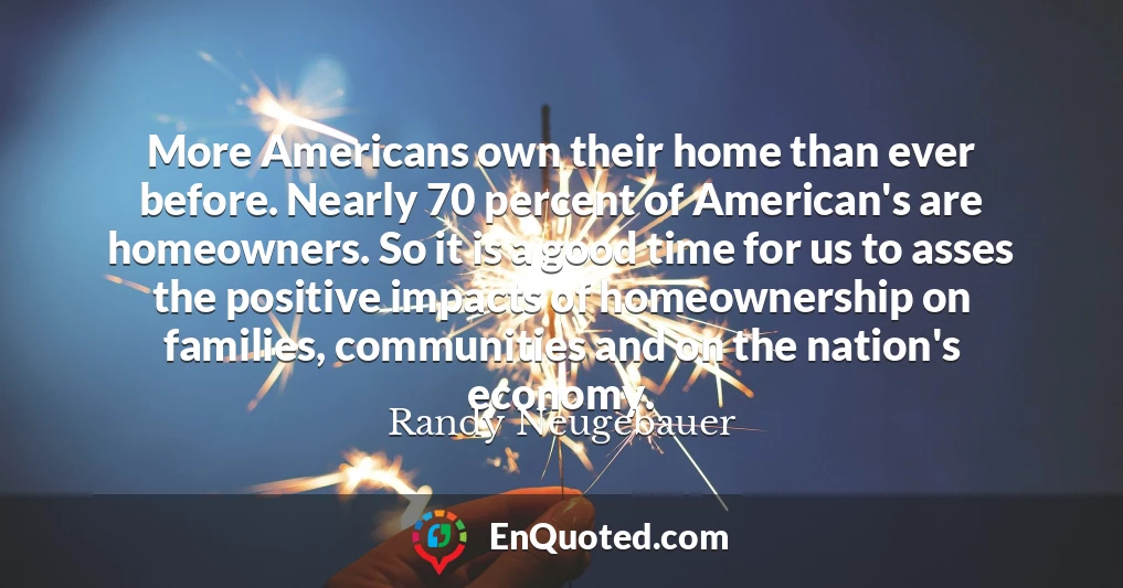 More Americans own their home than ever before. Nearly 70 percent of American's are homeowners. So it is a good time for us to asses the positive impacts of homeownership on families, communities and on the nation's economy.