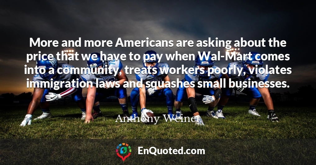 More and more Americans are asking about the price that we have to pay when Wal-Mart comes into a community, treats workers poorly, violates immigration laws and squashes small businesses.