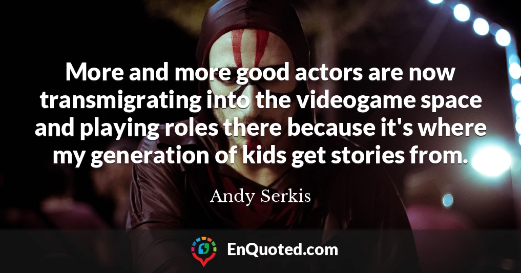 More and more good actors are now transmigrating into the videogame space and playing roles there because it's where my generation of kids get stories from.