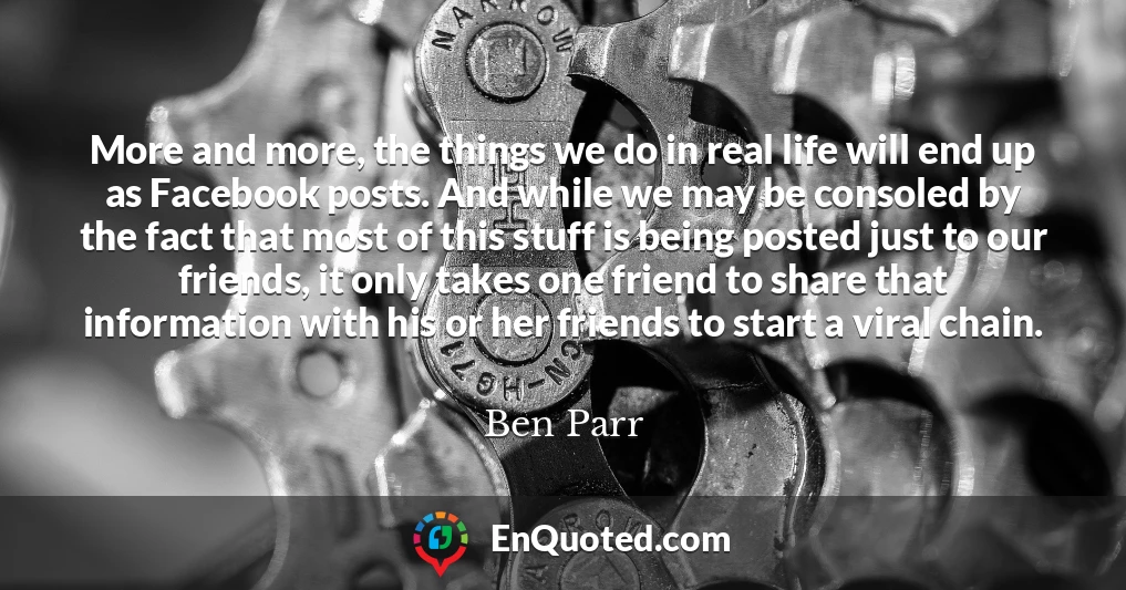 More and more, the things we do in real life will end up as Facebook posts. And while we may be consoled by the fact that most of this stuff is being posted just to our friends, it only takes one friend to share that information with his or her friends to start a viral chain.