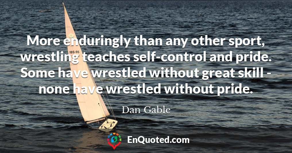 More enduringly than any other sport, wrestling teaches self-control and pride. Some have wrestled without great skill - none have wrestled without pride.