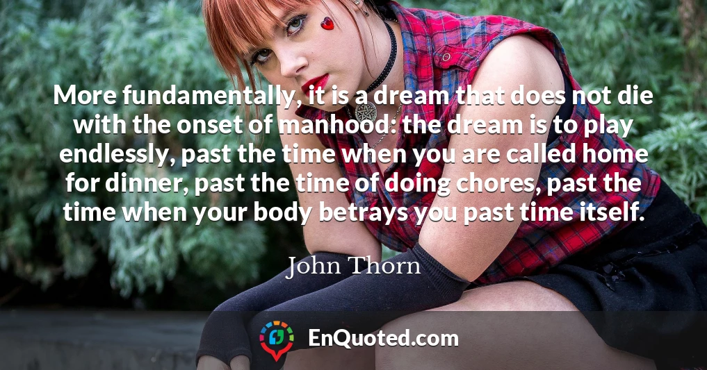 More fundamentally, it is a dream that does not die with the onset of manhood: the dream is to play endlessly, past the time when you are called home for dinner, past the time of doing chores, past the time when your body betrays you past time itself.