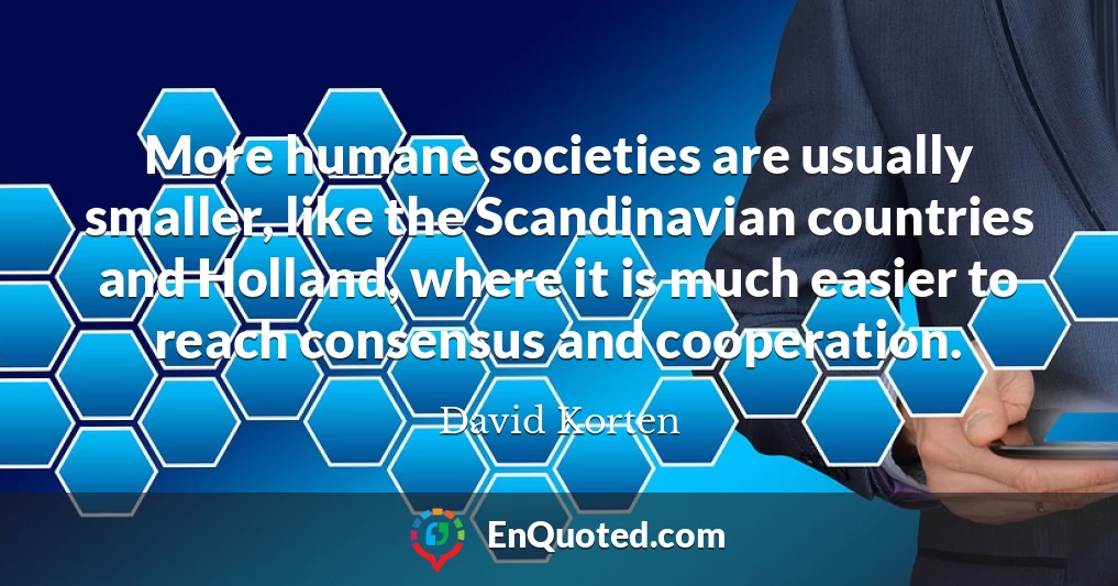 More humane societies are usually smaller, like the Scandinavian countries and Holland, where it is much easier to reach consensus and cooperation.