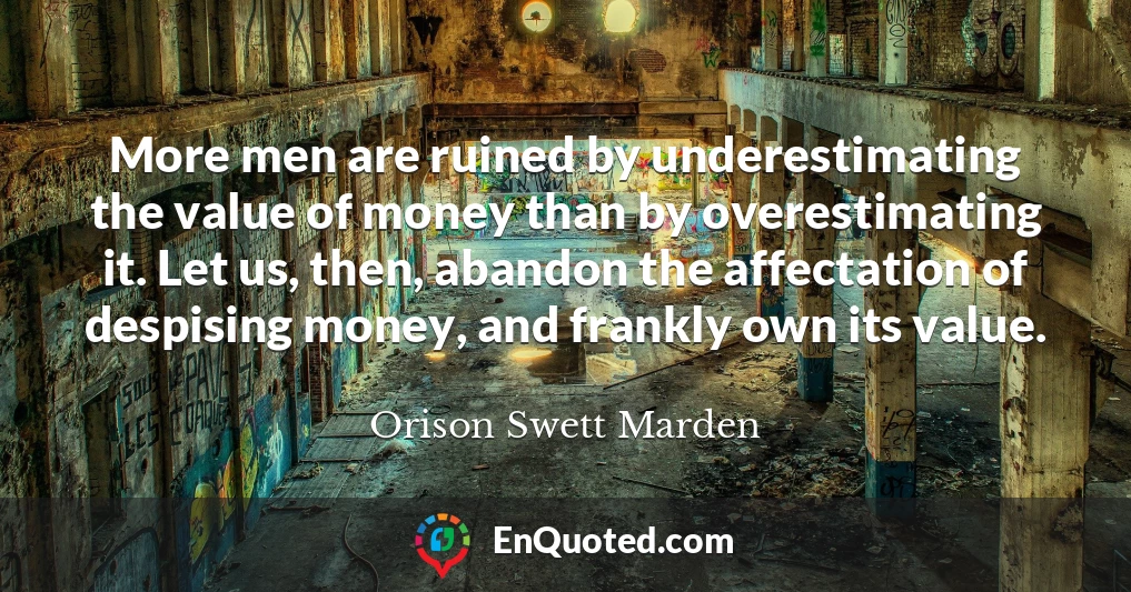 More men are ruined by underestimating the value of money than by overestimating it. Let us, then, abandon the affectation of despising money, and frankly own its value.
