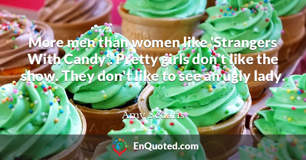 More men than women like 'Strangers With Candy'. Pretty girls don't like the show. They don't like to see an ugly lady.