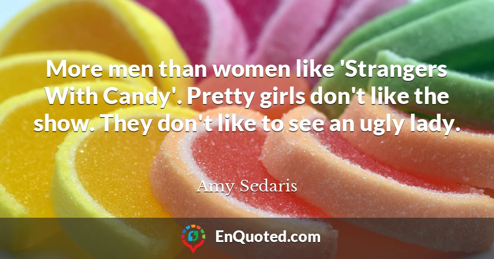 More men than women like 'Strangers With Candy'. Pretty girls don't like the show. They don't like to see an ugly lady.