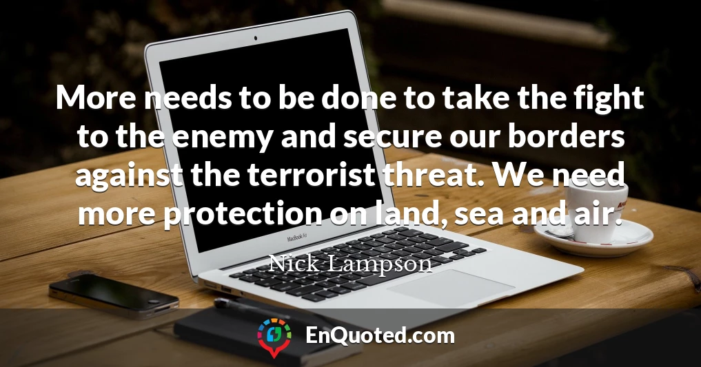 More needs to be done to take the fight to the enemy and secure our borders against the terrorist threat. We need more protection on land, sea and air.