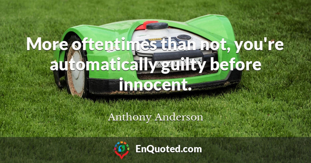 More oftentimes than not, you're automatically guilty before innocent.