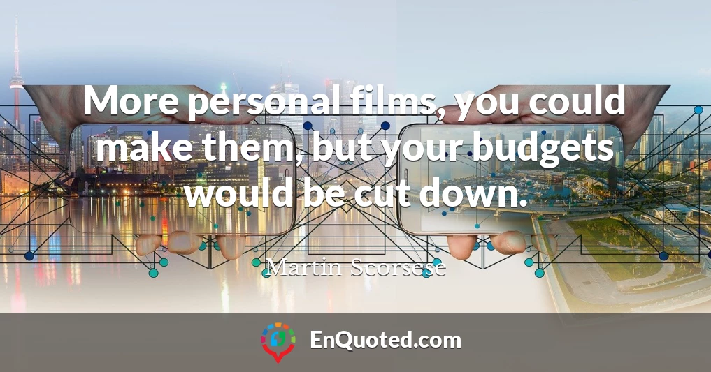 More personal films, you could make them, but your budgets would be cut down.