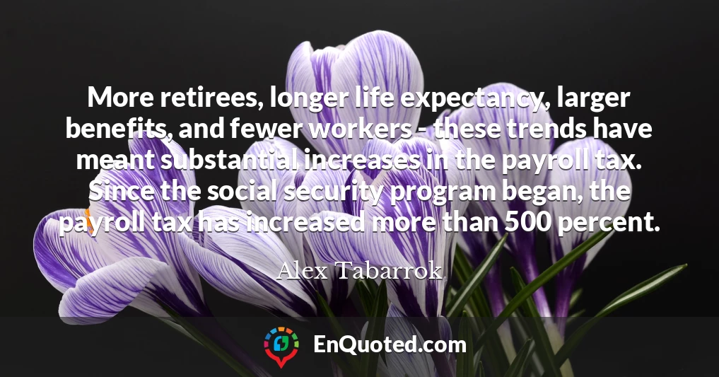 More retirees, longer life expectancy, larger benefits, and fewer workers - these trends have meant substantial increases in the payroll tax. Since the social security program began, the payroll tax has increased more than 500 percent.