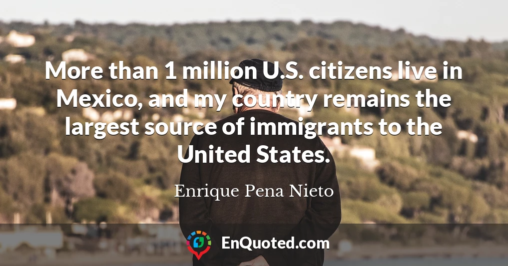 More than 1 million U.S. citizens live in Mexico, and my country remains the largest source of immigrants to the United States.