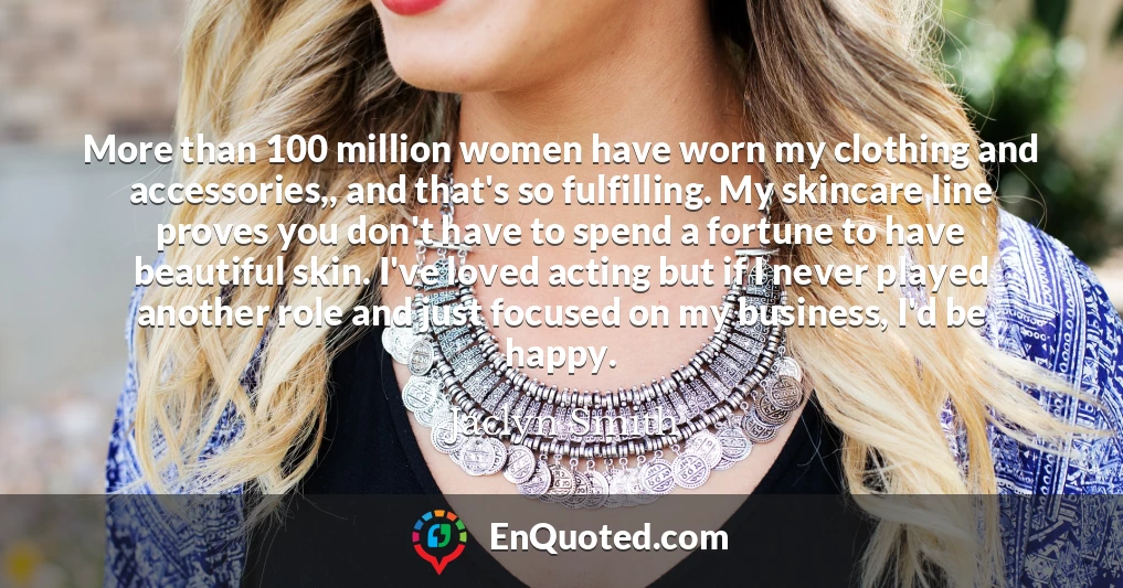 More than 100 million women have worn my clothing and accessories,, and that's so fulfilling. My skincare line proves you don't have to spend a fortune to have beautiful skin. I've loved acting but if I never played another role and just focused on my business, I'd be happy.