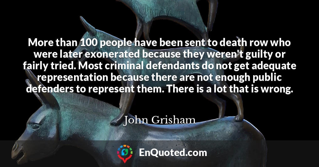 More than 100 people have been sent to death row who were later exonerated because they weren't guilty or fairly tried. Most criminal defendants do not get adequate representation because there are not enough public defenders to represent them. There is a lot that is wrong.