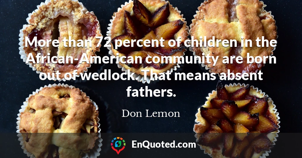 More than 72 percent of children in the African-American community are born out of wedlock. That means absent fathers.