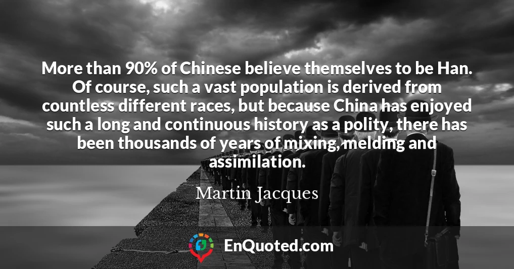 More than 90% of Chinese believe themselves to be Han. Of course, such a vast population is derived from countless different races, but because China has enjoyed such a long and continuous history as a polity, there has been thousands of years of mixing, melding and assimilation.