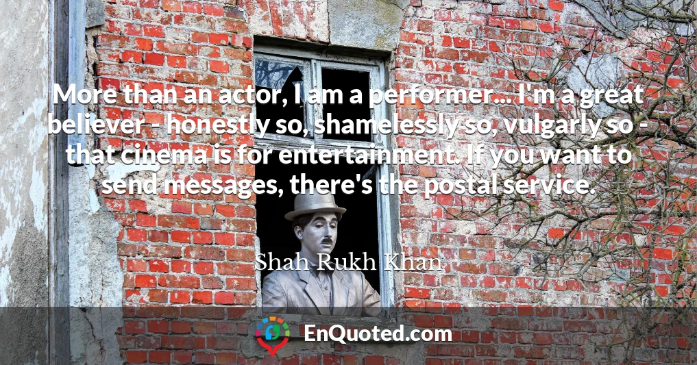 More than an actor, I am a performer... I'm a great believer - honestly so, shamelessly so, vulgarly so - that cinema is for entertainment. If you want to send messages, there's the postal service.