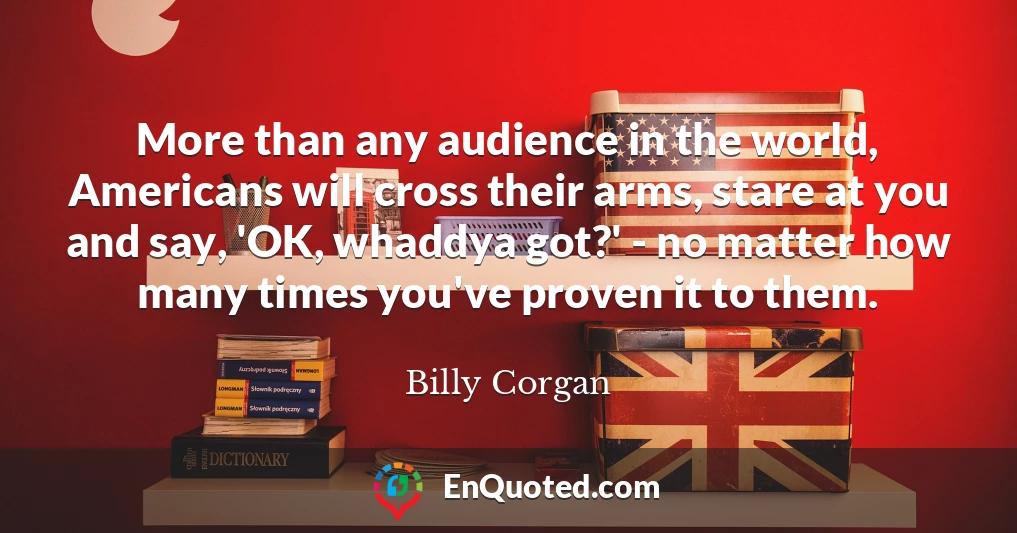 More than any audience in the world, Americans will cross their arms, stare at you and say, 'OK, whaddya got?' - no matter how many times you've proven it to them.